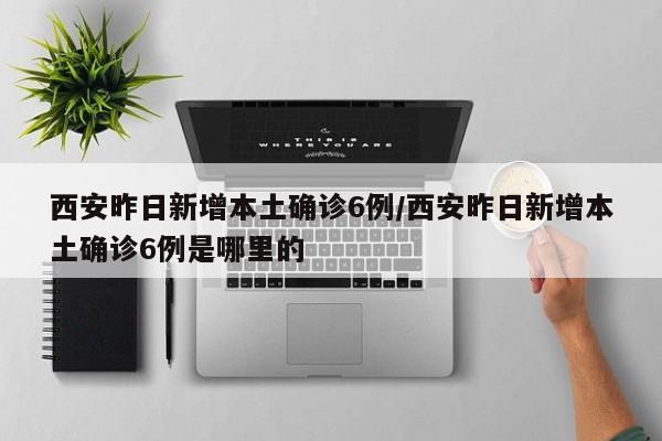 西安昨日新增本土确诊6例/西安昨日新增本土确诊6例是哪里的