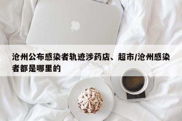 沧州公布感染者轨迹涉药店、超市/沧州感染者都是哪里的
