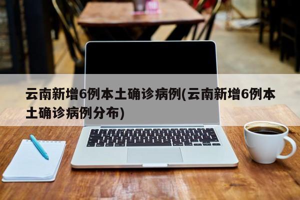 云南新增6例本土确诊病例(云南新增6例本土确诊病例分布)