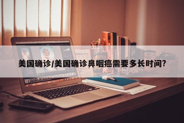 美国确诊/美国确诊鼻咽癌需要多长时间?