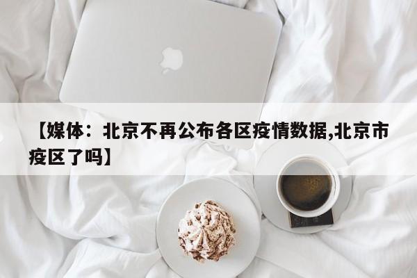 【媒体:北京不再公布各区疫情数据,北京市疫区了吗】