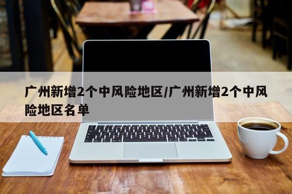 广州新增2个中风险地区/广州新增2个中风险地区名单