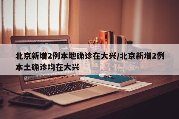 北京新增2例本地确诊在大兴/北京新增2例本土确诊均在大兴