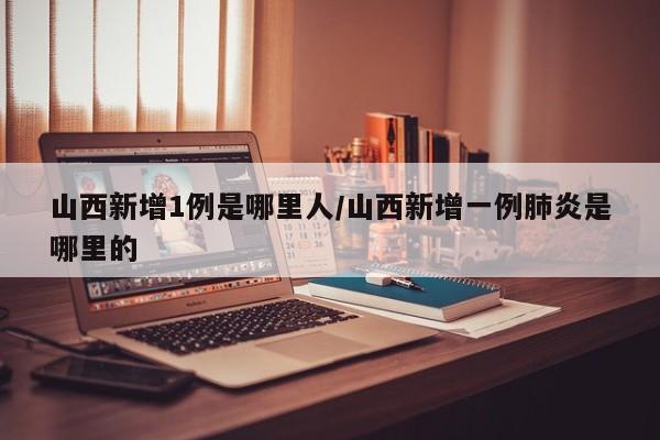 山西新增1例是哪里人/山西新增一例肺炎是哪里的