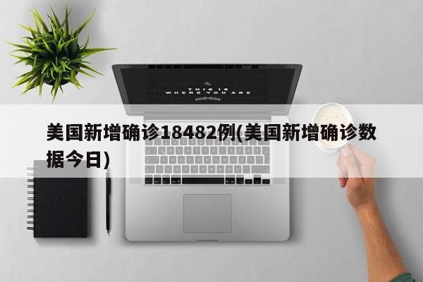 美国新增确诊18482例(美国新增确诊数据今日)