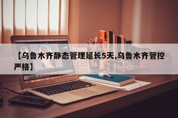 【乌鲁木齐静态管理延长5天,乌鲁木齐管控严格】