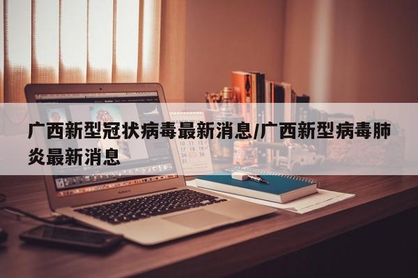 广西新型冠状病毒最新消息/广西新型病毒肺炎最新消息
