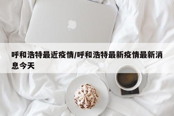 呼和浩特最近疫情/呼和浩特最新疫情最新消息今天