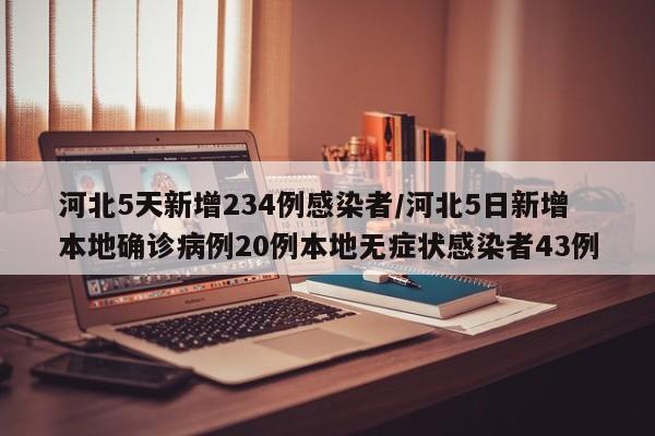 河北5天新增234例感染者/河北5日新增本地确诊病例20例本地无症状感染者43例