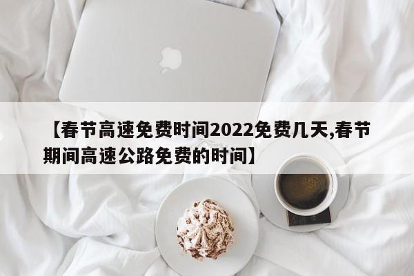 【春节高速免费时间2022免费几天,春节期间高速公路免费的时间】