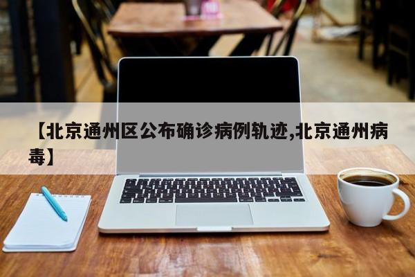 【北京通州区公布确诊病例轨迹,北京通州病毒】