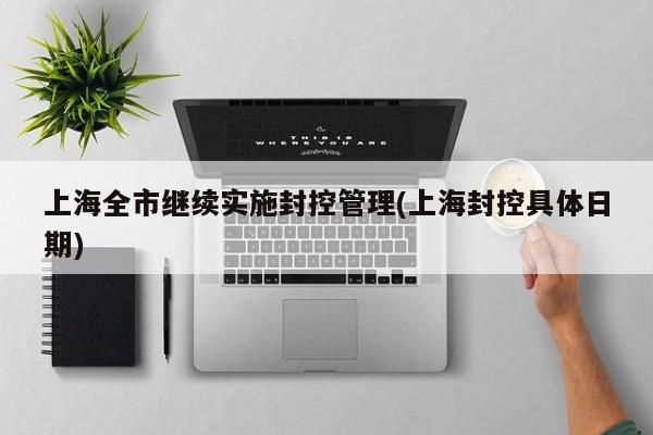 上海全市继续实施封控管理(上海封控具体日期)
