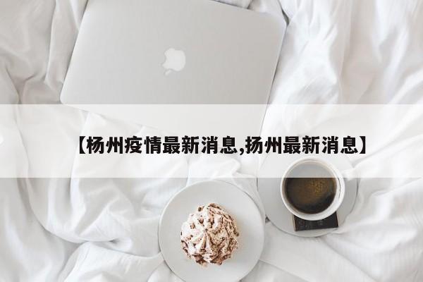 【杨州疫情最新消息,扬州最新消息】