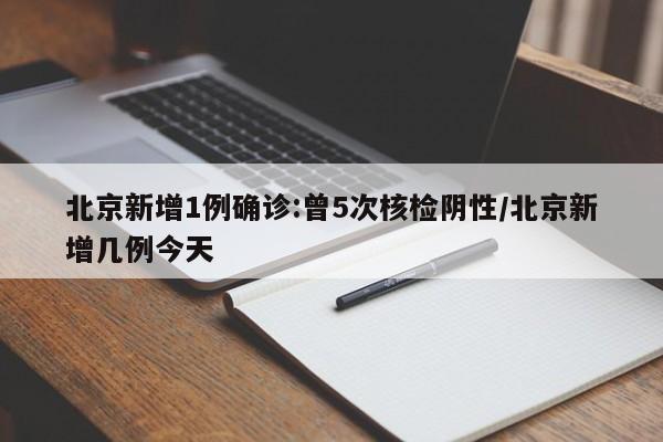 北京新增1例确诊:曾5次核检阴性/北京新增几例今天