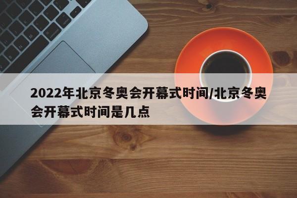 2022年北京冬奥会开幕式时间/北京冬奥会开幕式时间是几点