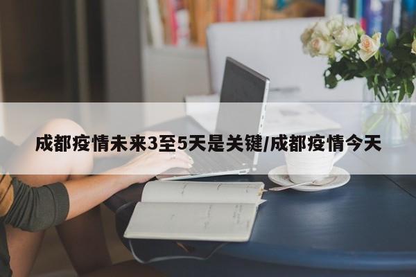 成都疫情未来3至5天是关键/成都疫情今天