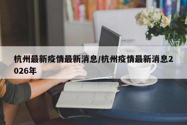 杭州最新疫情最新消息/杭州疫情最新消息2026年
