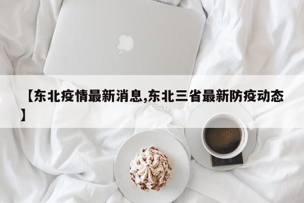 【东北疫情最新消息,东北三省最新防疫动态】