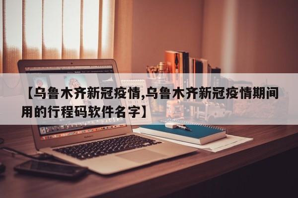 【乌鲁木齐新冠疫情,乌鲁木齐新冠疫情期间用的行程码软件名字】