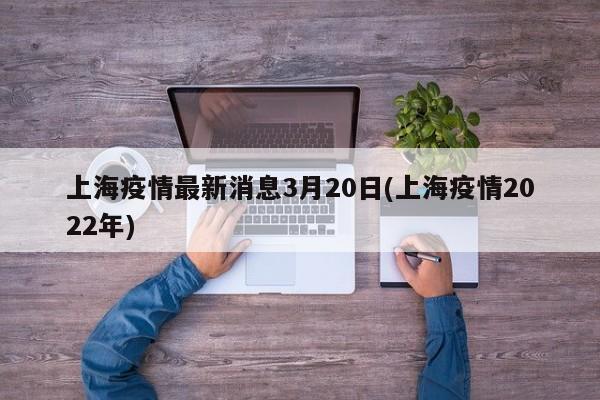 上海疫情最新消息3月20日(上海疫情2022年)