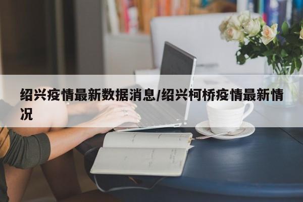 绍兴疫情最新数据消息/绍兴柯桥疫情最新情况