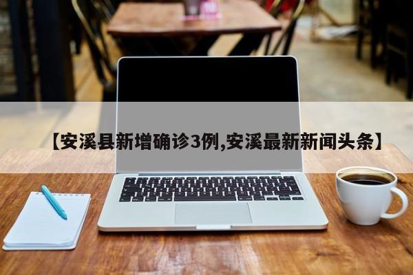 【安溪县新增确诊3例,安溪最新新闻头条】
