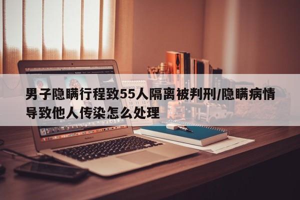 男子隐瞒行程致55人隔离被判刑/隐瞒病情导致他人传染怎么处理